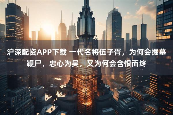 沪深配资APP下载 一代名将伍子胥，为何会掘墓鞭尸，忠心为吴，又为何会含恨而终