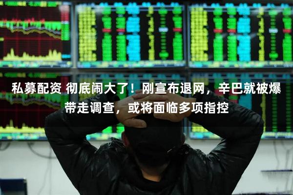 私募配资 彻底闹大了！刚宣布退网，辛巴就被爆带走调查，或将面临多项指控