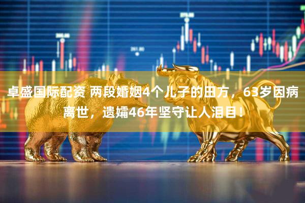 卓盛国际配资 两段婚姻4个儿子的田方，63岁因病离世，遗孀46年坚守让人泪目！