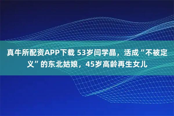 真牛所配资APP下载 53岁闫学晶，活成“不被定义”的东北姑娘，45岁高龄再生女儿