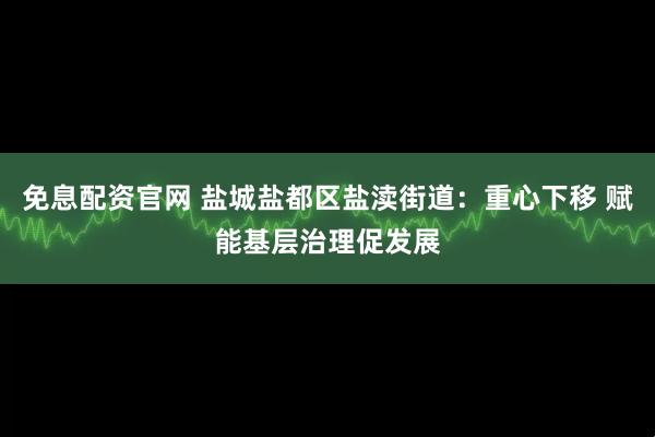 免息配资官网 盐城盐都区盐渎街道：重心下移 赋能基层治理促发展