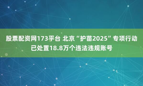 股票配资网173平台 北京“护苗2025”专项行动已处置18.8万个违法违规账号