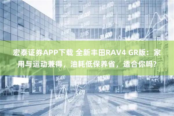 宏泰证券APP下载 全新丰田RAV4 GR版：家用与运动兼得，油耗低保养省，适合你吗?