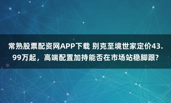 常熟股票配资网APP下载 别克至境世家定价43.99万起，高端配置加持能否在市场站稳脚跟?