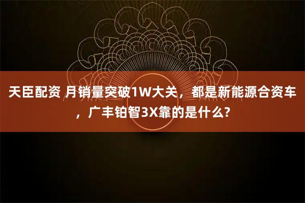 天臣配资 月销量突破1W大关，都是新能源合资车，广丰铂智3X靠的是什么?