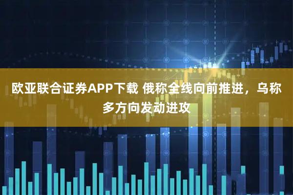 欧亚联合证券APP下载 俄称全线向前推进，乌称多方向发动进攻