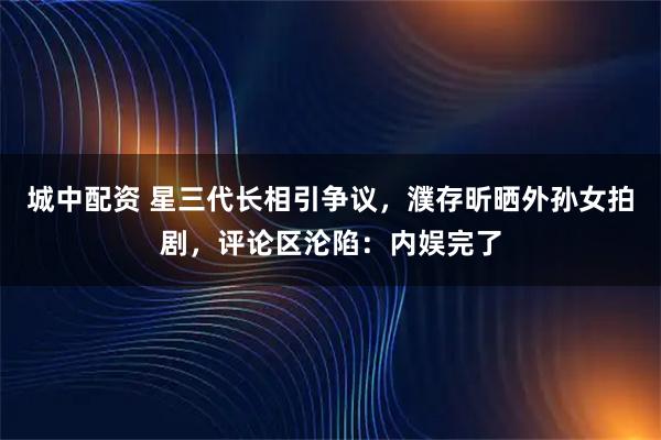 城中配资 星三代长相引争议，濮存昕晒外孙女拍剧，评论区沦陷：内娱完了