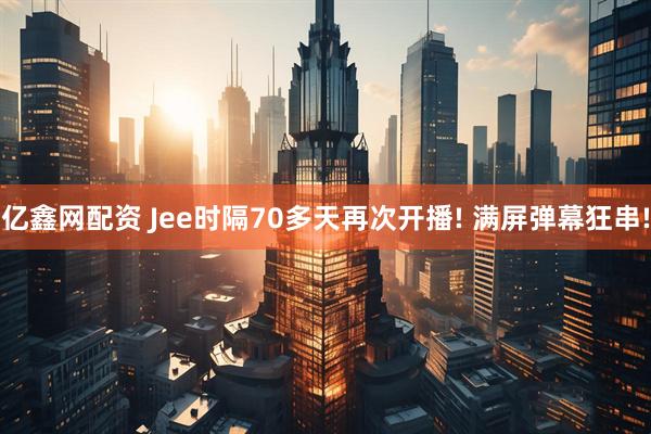 亿鑫网配资 Jee时隔70多天再次开播! 满屏弹幕狂串!