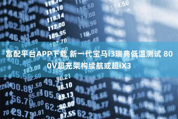 富配平台APP下载 新一代宝马i3瑞典低温测试 800V超充架构续航或超iX3