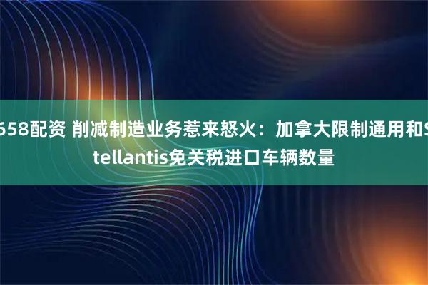 658配资 削减制造业务惹来怒火：加拿大限制通用和Stellantis免关税进口车辆数量