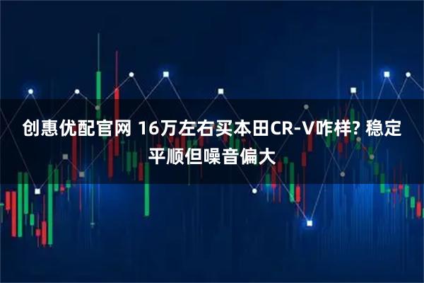 创惠优配官网 16万左右买本田CR-V咋样? 稳定平顺但噪音偏大
