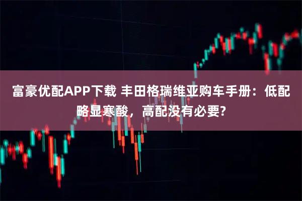 富豪优配APP下载 丰田格瑞维亚购车手册：低配略显寒酸，高配没有必要?