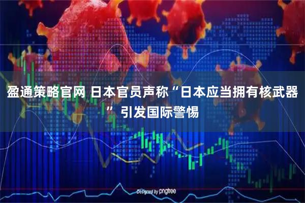 盈通策略官网 日本官员声称“日本应当拥有核武器” 引发国际警惕