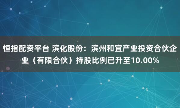 恒指配资平台 滨化股份：滨州和宜产业投资合伙企业（有限合伙）持股比例已升至10.00%
