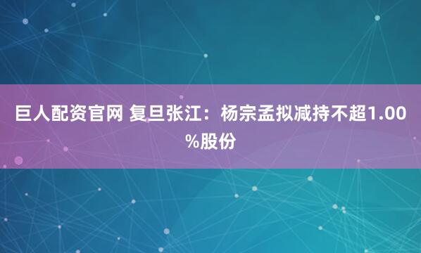 巨人配资官网 复旦张江：杨宗孟拟减持不超1.00%股份