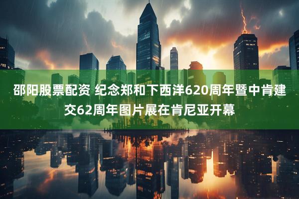邵阳股票配资 纪念郑和下西洋620周年暨中肯建交62周年图片展在肯尼亚开幕