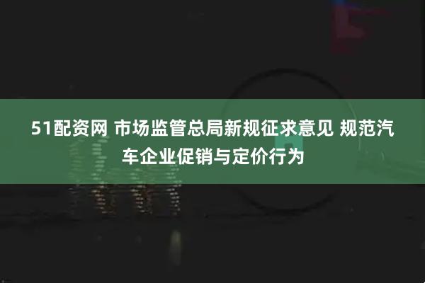 51配资网 市场监管总局新规征求意见 规范汽车企业促销与定价行为