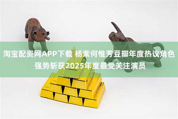 淘宝配资网APP下载 杨紫何惟芳豆瓣年度热议角色 强势斩获2025年度最受关注演员