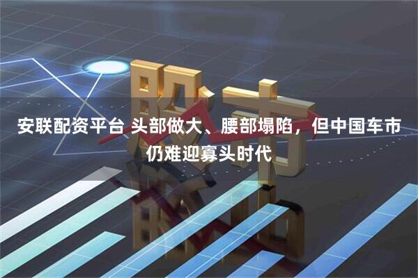 安联配资平台 头部做大、腰部塌陷，但中国车市仍难迎寡头时代