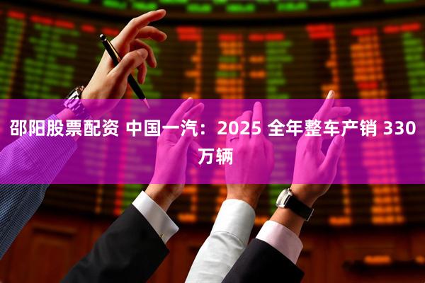 邵阳股票配资 中国一汽：2025 全年整车产销 330 万辆