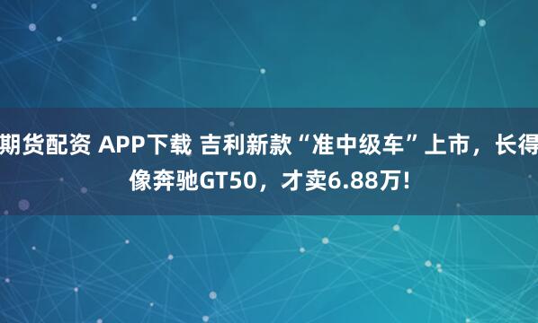 期货配资 APP下载 吉利新款“准中级车”上市，长得像奔驰GT50，才卖6.88万!
