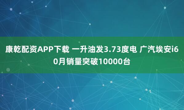 康乾配资APP下载 一升油发3.73度电 广汽埃安i60月销量突破10000台