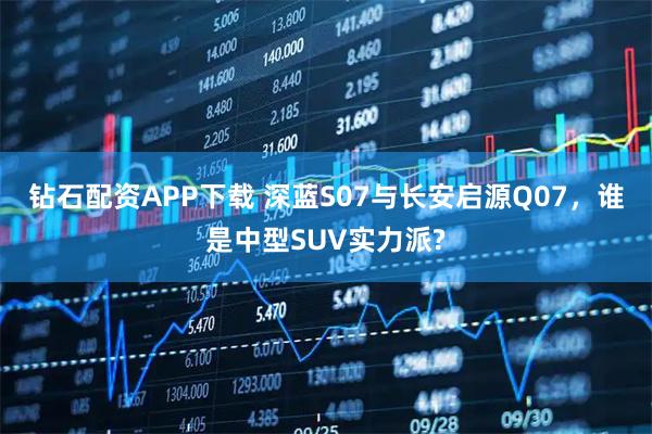 钻石配资APP下载 深蓝S07与长安启源Q07，谁是中型SUV实力派?