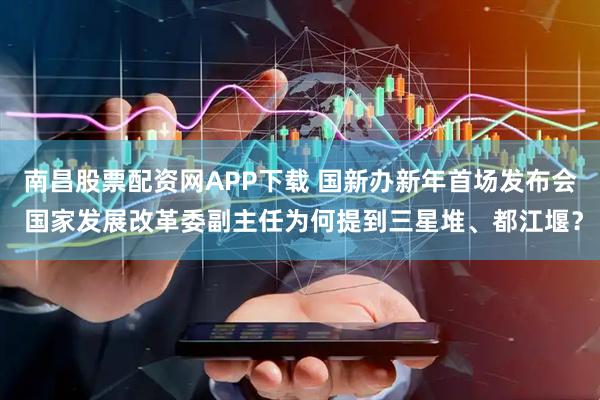 南昌股票配资网APP下载 国新办新年首场发布会 国家发展改革委副主任为何提到三星堆、都江堰？