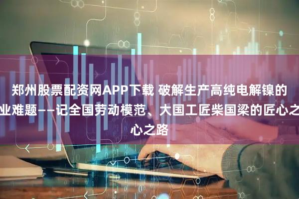 郑州股票配资网APP下载 破解生产高纯电解镍的行业难题——记全国劳动模范、大国工匠柴国梁的匠心之路