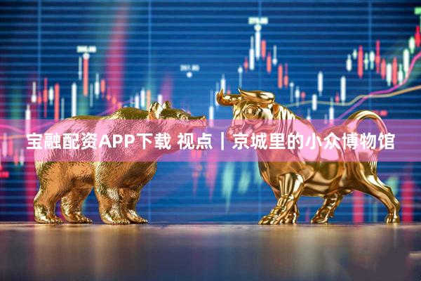 宝融配资APP下载 视点｜京城里的小众博物馆