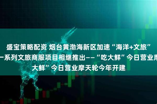 盛宝策略配资 烟台黄渤海新区加速“海洋+文旅”融合新发展，一系列文旅商服项目相继推出——“吃大鲜”今日营业摩天轮今年开建