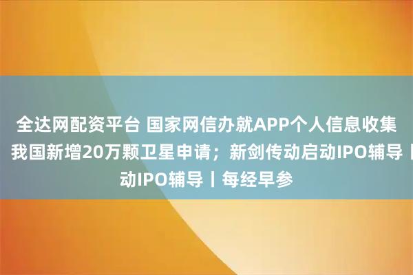 全达网配资平台 国家网信办就APP个人信息收集征求意见；我国新增20万颗卫星申请；新剑传动启动IPO辅导丨每经早参