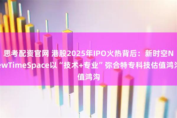 思考配资官网 港股2025年IPO火热背后：新时空NewTimeSpace以“技术+专业”弥合特专科技估值鸿沟