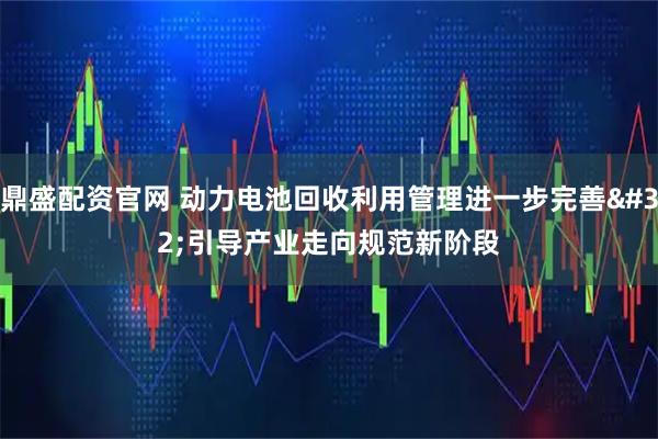 鼎盛配资官网 动力电池回收利用管理进一步完善 引导产业走向规范新阶段