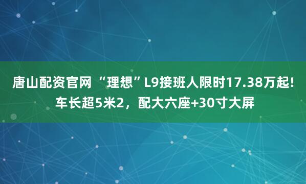 唐山配资官网 “理想”L9接班人限时17.38万起! 车长超5米2，配大六座+30寸大屏