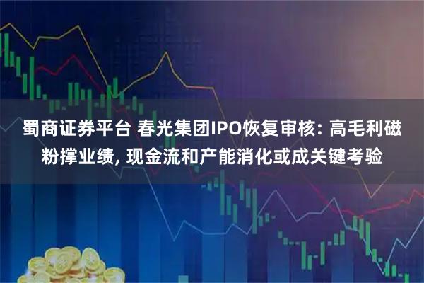 蜀商证券平台 春光集团IPO恢复审核: 高毛利磁粉撑业绩, 现金流和产能消化或成关键考验