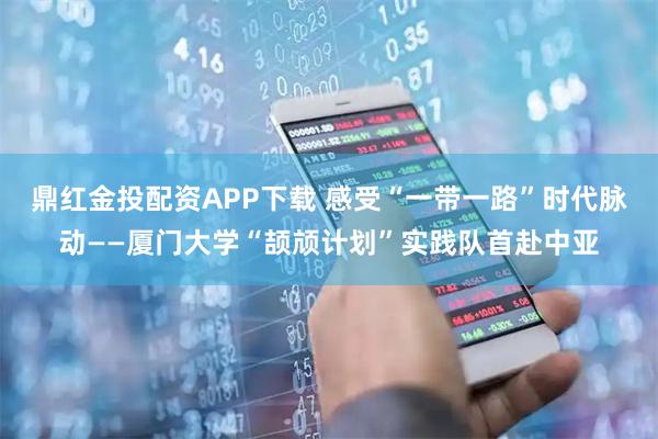 鼎红金投配资APP下载 感受“一带一路”时代脉动——厦门大学“颉颃计划”实践队首赴中亚