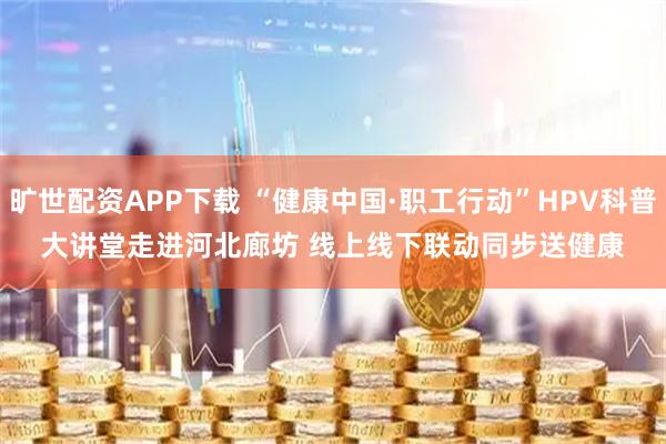 旷世配资APP下载 “健康中国·职工行动”HPV科普大讲堂走进河北廊坊 线上线下联动同步送健康