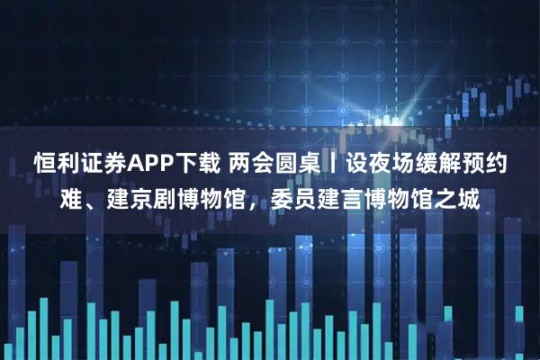 恒利证券APP下载 两会圆桌丨设夜场缓解预约难、建京剧博物馆，委员建言博物馆之城