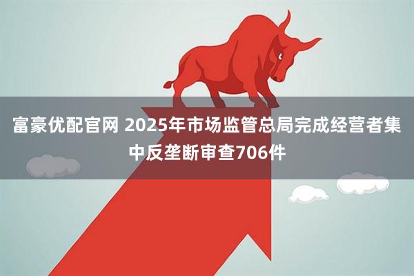 富豪优配官网 2025年市场监管总局完成经营者集中反垄断审查706件