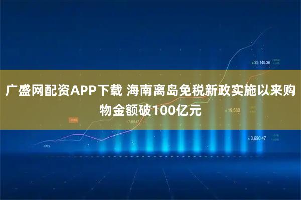 广盛网配资APP下载 海南离岛免税新政实施以来购物金额破100亿元