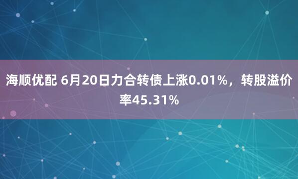 海顺优配 6月20日力合转债上涨0.01%，转股溢价率45.31%