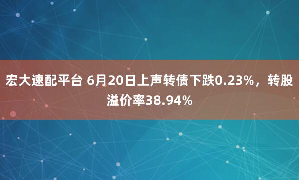 宏大速配平台 6月20日上声转债下跌0.23%，转股溢价率38.94%