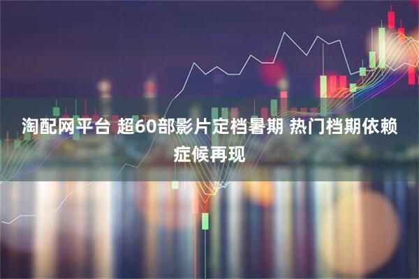 淘配网平台 超60部影片定档暑期 热门档期依赖症候再现