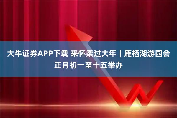 大牛证券APP下载 来怀柔过大年｜雁栖湖游园会正月初一至十五举办
