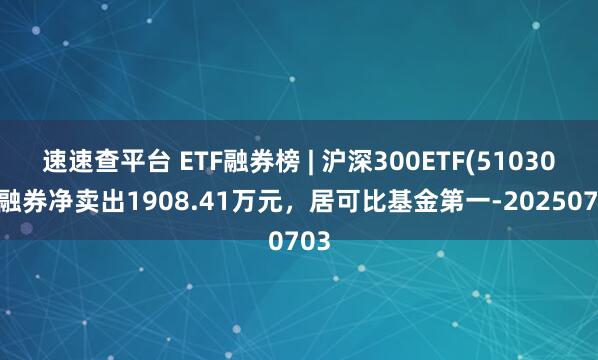 速速查平台 ETF融券榜 | 沪深300ETF(510300)融券净卖出1908.41万元，居可比基金第一-20250703