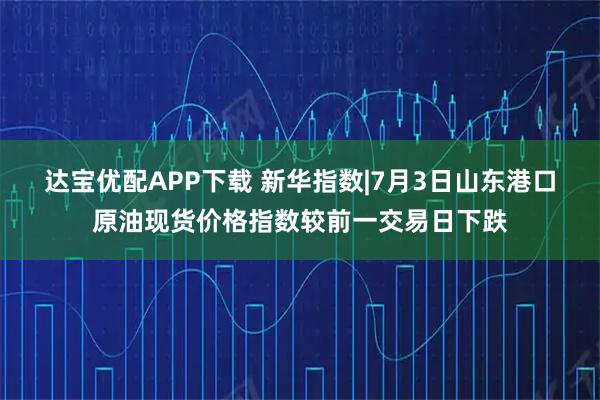 达宝优配APP下载 新华指数|7月3日山东港口原油现货价格指数较前一交易日下跌