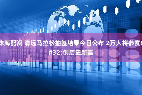 珠海配资 清远马拉松抽签结果今日公布 2万人将参赛 创历史新高