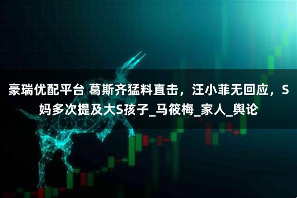 豪瑞优配平台 葛斯齐猛料直击，汪小菲无回应，S妈多次提及大S孩子_马筱梅_家人_舆论