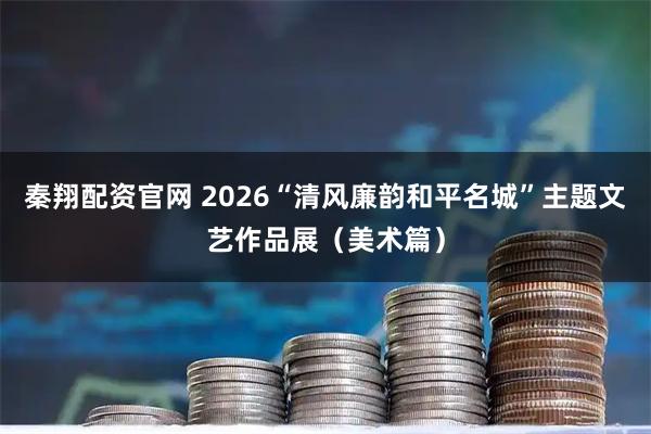 秦翔配资官网 2026“清风廉韵和平名城”主题文艺作品展（美术篇）